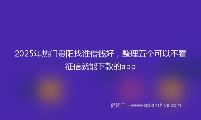 2025年热门贵阳找谁借钱好，整理五个可以不看征信就能下款的app