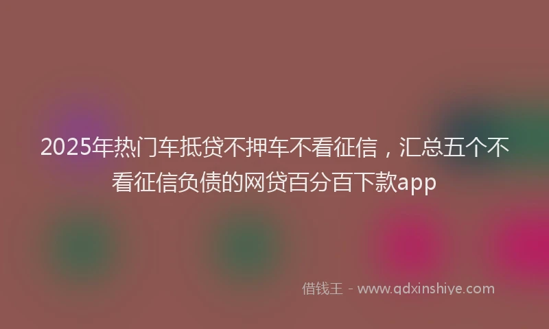 2025年热门车抵贷不押车不看征信，汇总五个不看征信负债的网贷百分百下款app