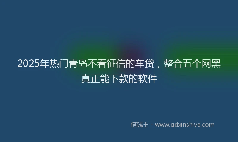2025年热门青岛不看征信的车贷，整合五个网黑真正能下款的软件