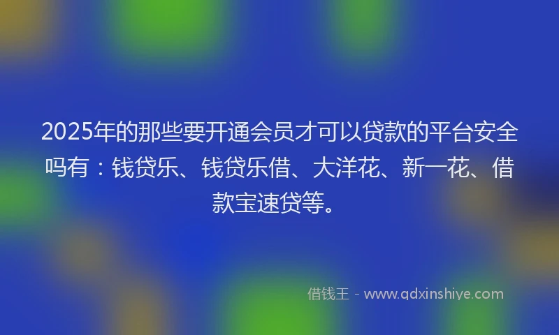 2025年的那些要开通会员才可以贷款的平台安全吗有:钱贷乐、钱贷乐借、大洋花、新一花、借款宝速贷等。