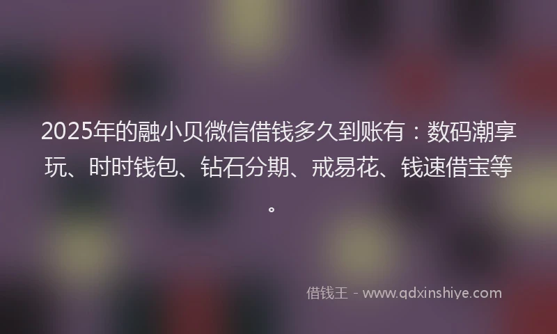 2025年的融小贝微信借钱多久到账有：数码潮享玩、时时钱包、钻石分期、戒易花、钱速借宝等。