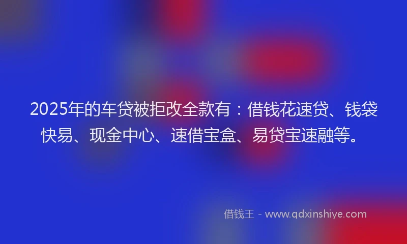 2025年的车贷被拒改全款有:借钱花速贷、钱袋快易、现金中心、速借宝盒、易贷宝速融等。