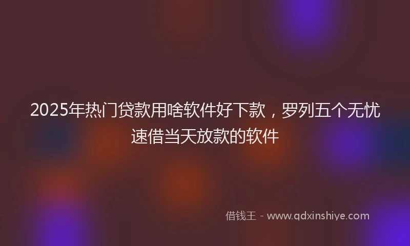 2025年热门贷款用啥软件好下款,罗列五个无忧速借当天放款的软件