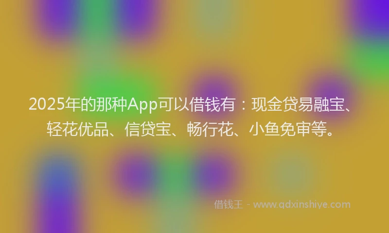 2025年的那种App可以借钱有:现金贷易融宝、轻花优品、信贷宝、畅行花、小鱼免审等。