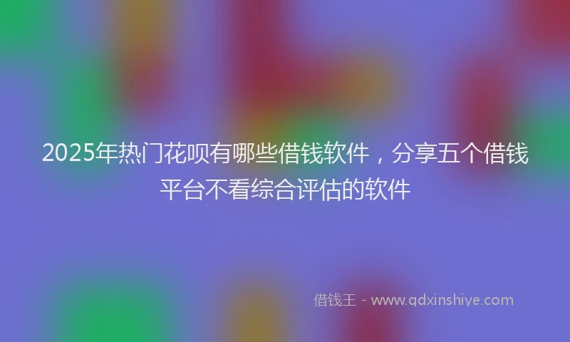 2025年热门花呗有哪些借钱软件，分享五个借钱平台不看综合评估的软件