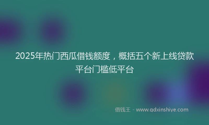 2025年热门西瓜借钱额度，概括五个新上线贷款平台门槛低平台