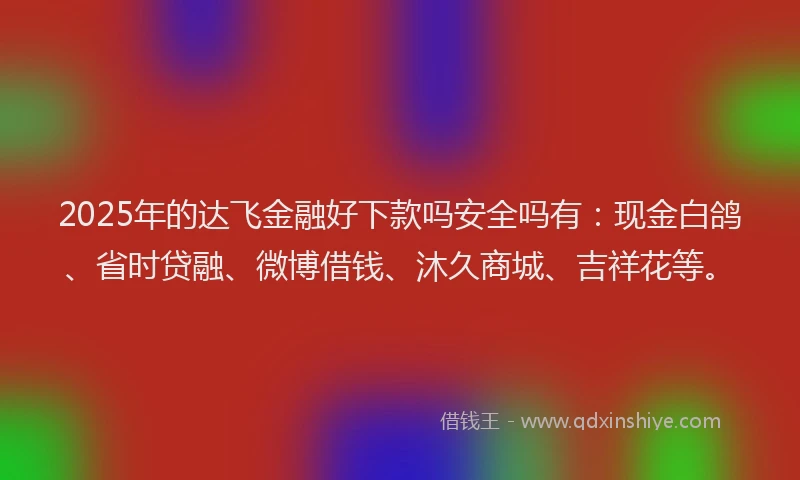 2025年的达飞金融好下款吗安全吗有:现金白鸽、省时贷融、微博借钱、沐久商城、吉祥花等。
