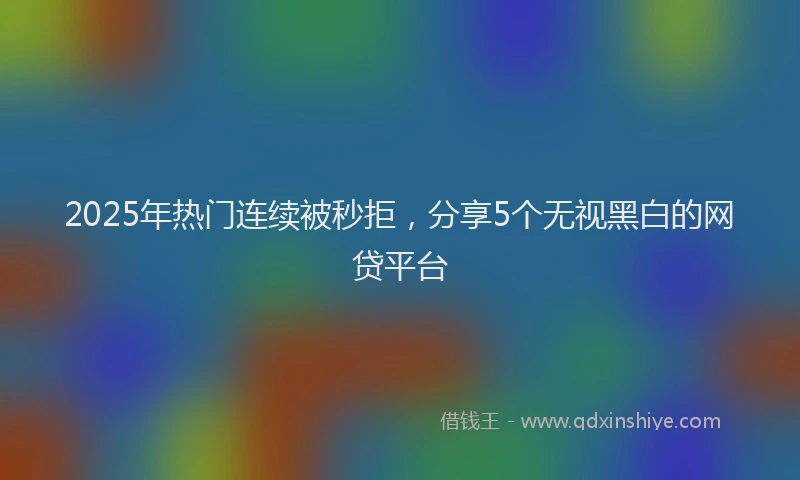 2025年热门连续被秒拒，分享5个无视黑白的网贷平台