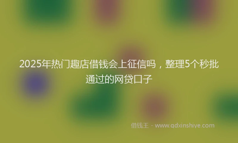 2025年热门趣店借钱会上征信吗,整理5个秒批通过的网贷口子