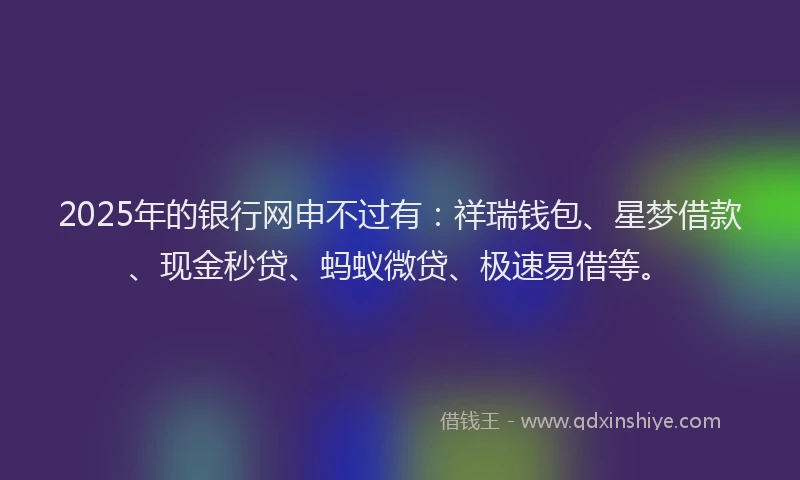 2025年的银行网申不过有:祥瑞钱包、星梦借款、现金秒贷、蚂蚁微贷、极速易借等。