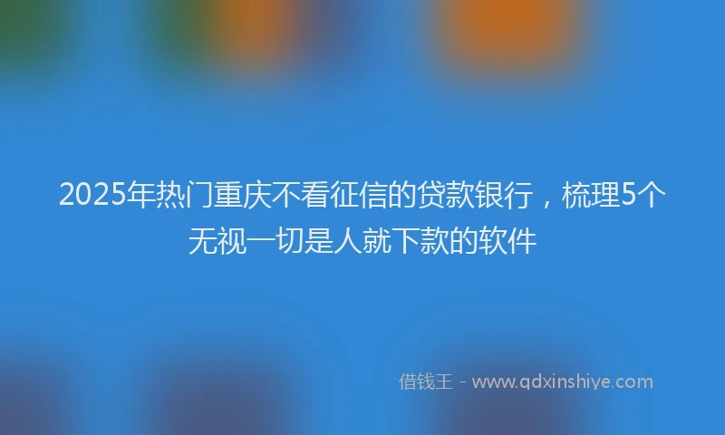 2025年热门重庆不看征信的贷款银行,梳理5个无视一切是人就下款的软件