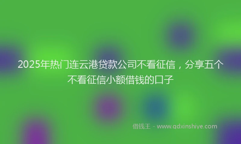 2025年热门连云港贷款公司不看征信,分享五个不看征信小额借钱的口子