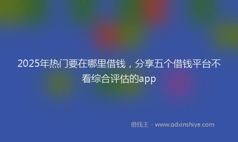 2025年热门要在哪里借钱,分享五个借钱平台不看综合评估的app