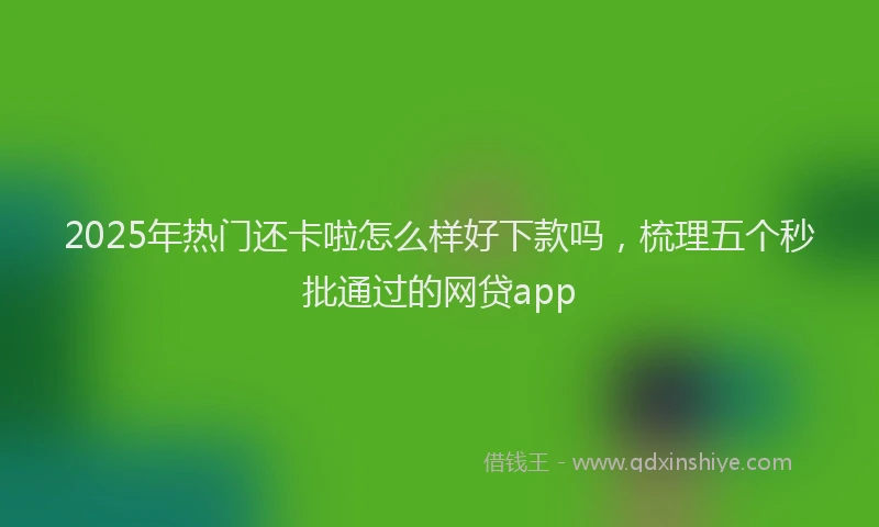 2025年热门还卡啦怎么样好下款吗，梳理五个秒批通过的网贷app