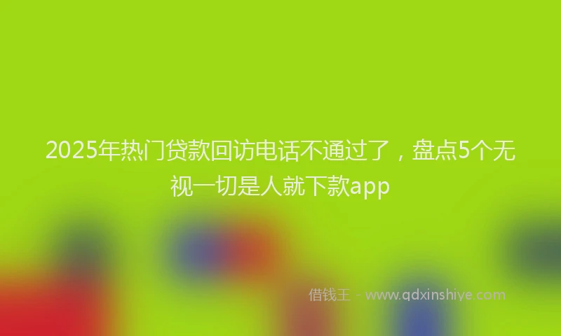 2025年热门贷款回访电话不通过了,盘点5个无视一切是人就下款app