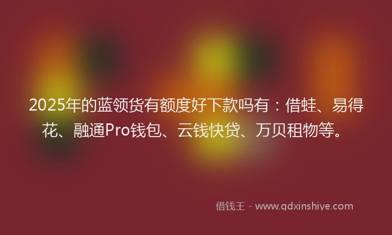 2025年的蓝领货有额度好下款吗有：借蛙、易得花、融通Pro钱包、云钱快贷、万贝租物等。