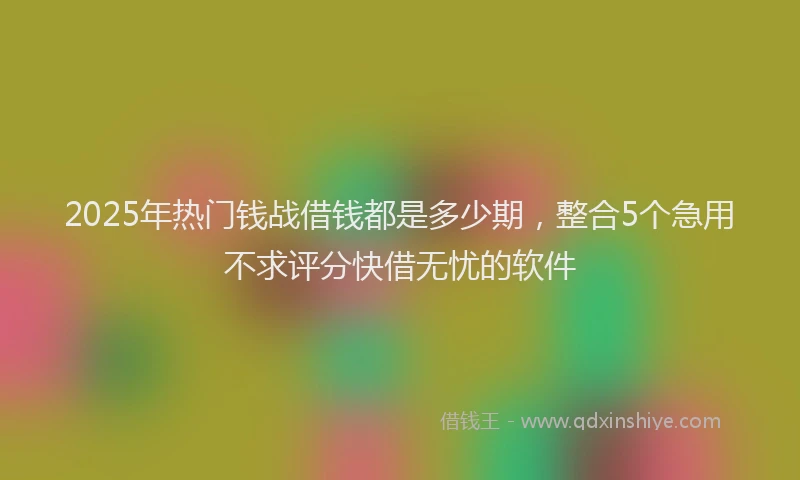 2025年热门钱战借钱都是多少期，整合5个急用不求评分快借无忧的软件