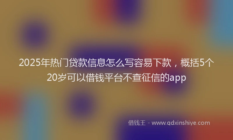 2025年热门贷款信息怎么写容易下款，概括5个20岁可以借钱平台不查征信的app