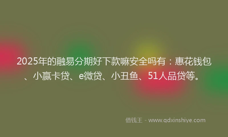 2025年的融易分期好下款嘛安全吗有：惠花钱包、小赢卡贷、e微贷、小丑鱼、51人品贷等。