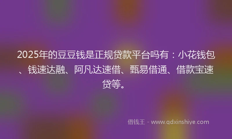 2025年的豆豆钱是正规贷款平台吗有:小花钱包、钱速达融、阿凡达速借、甄易借通、借款宝速贷等。