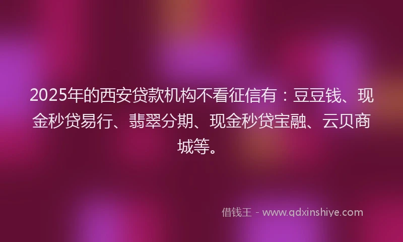 2025年的西安贷款机构不看征信有：豆豆钱、现金秒贷易行、翡翠分期、现金秒贷宝融、云贝商城等。