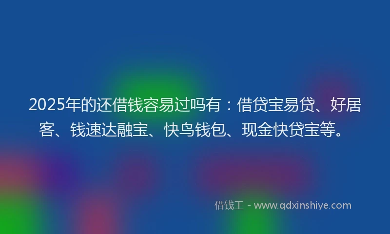2025年的还借钱容易过吗有：借贷宝易贷、好居客、钱速达融宝、快鸟钱包、现金快贷宝等。