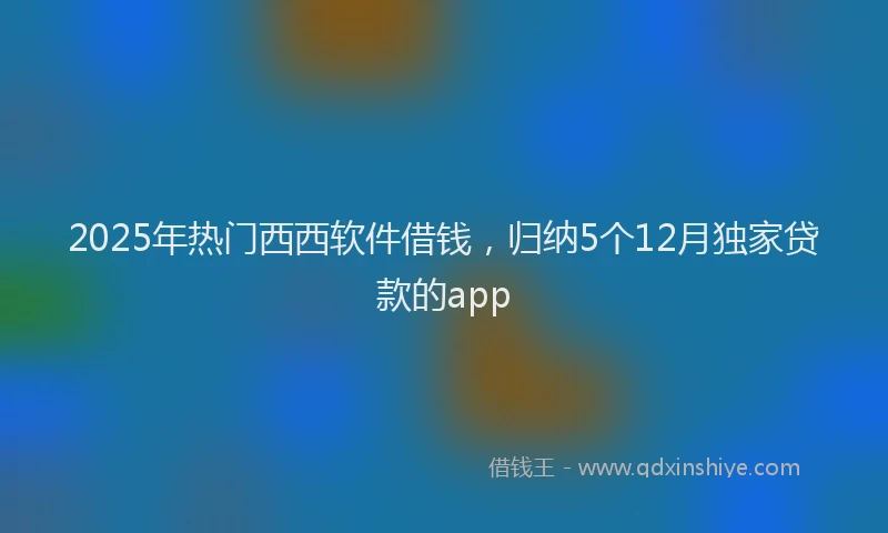 2025年热门西西软件借钱，归纳5个12月独家贷款的app