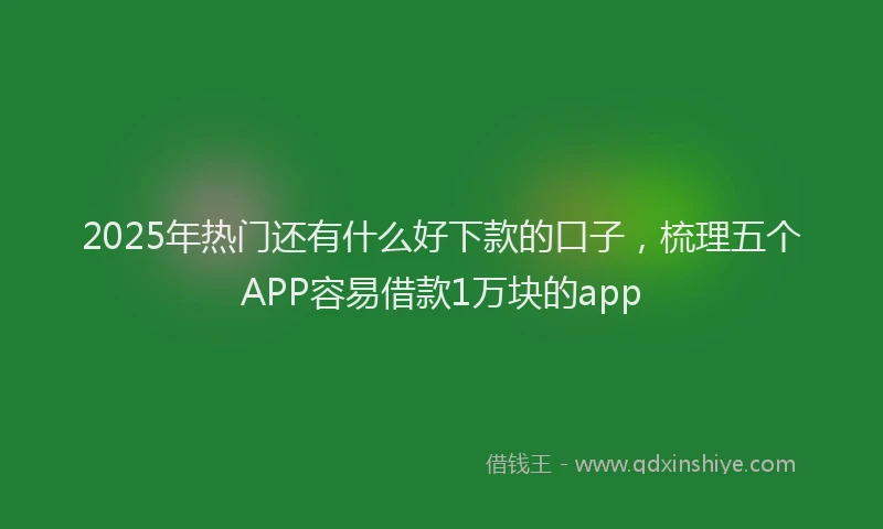 2025年热门还有什么好下款的口子,梳理五个APP容易借款1万块的app