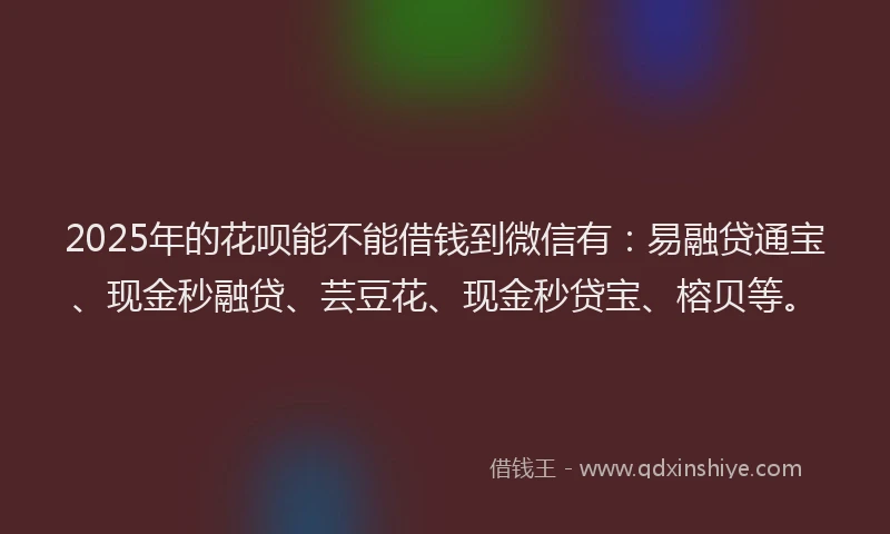 2025年的花呗能不能借钱到微信有：易融贷通宝、现金秒融贷、芸豆花、现金秒贷宝、榕贝等。