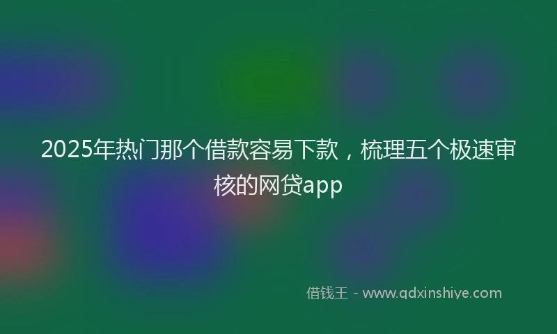 2025年热门那个借款容易下款,梳理五个极速审核的网贷app
