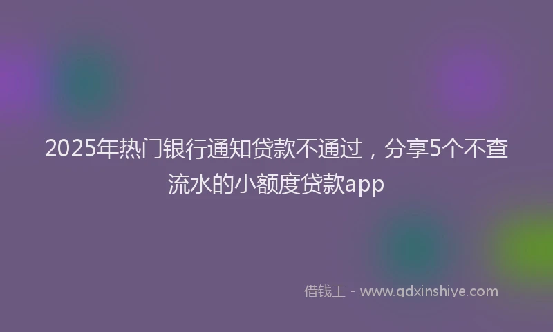 2025年热门银行通知贷款不通过，分享5个不查流水的小额度贷款app