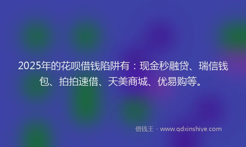 2025年的花呗借钱陷阱有：现金秒融贷、瑞信钱包、拍拍速借、天美商城、优易购等。