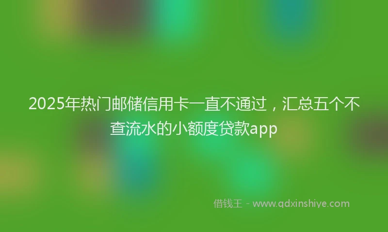 2025年热门邮储信用卡一直不通过,汇总五个不查流水的小额度贷款app