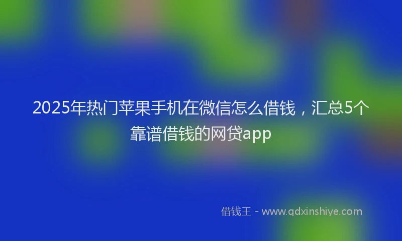 2025年热门苹果手机在微信怎么借钱，汇总5个靠谱借钱的网贷app