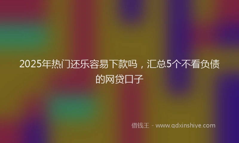 2025年热门还乐容易下款吗，汇总5个不看负债的网贷口子