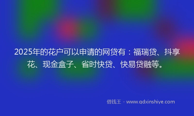 2025年的花户可以申请的网贷有:福瑞贷、抖享花、现金盒子、省时快贷、快易贷融等。