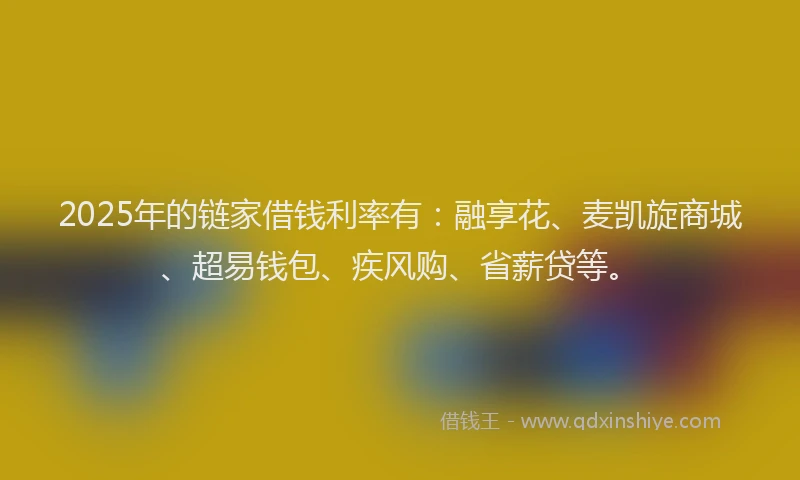 2025年的链家借钱利率有：融享花、麦凯旋商城、超易钱包、疾风购、省薪贷等。