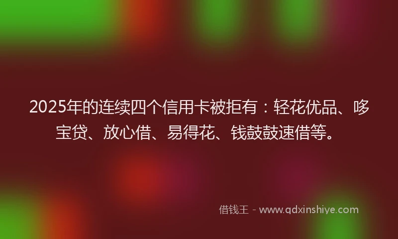 2025年的连续四个信用卡被拒有:轻花优品、哆宝贷、放心借、易得花、钱鼓鼓速借等。