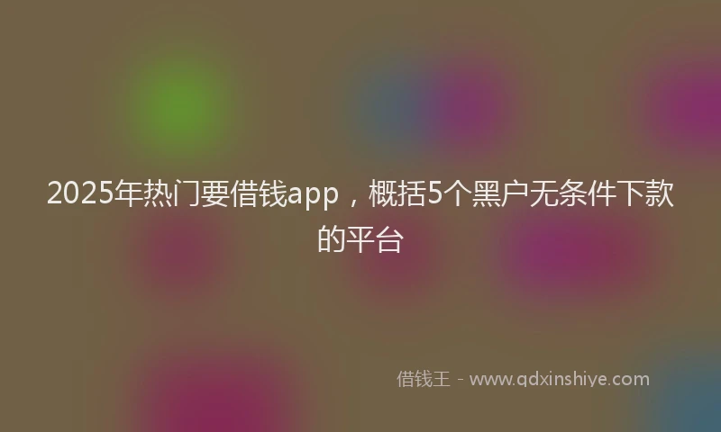 2025年热门要借钱app,概括5个黑户无条件下款的平台