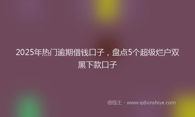 2025年热门逾期借钱口子,盘点5个超级烂户双黑下款口子