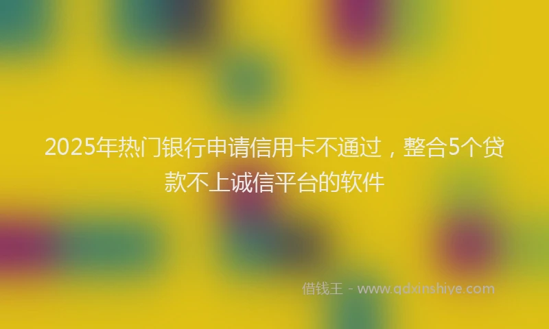 2025年热门银行申请信用卡不通过，整合5个贷款不上诚信平台的软件