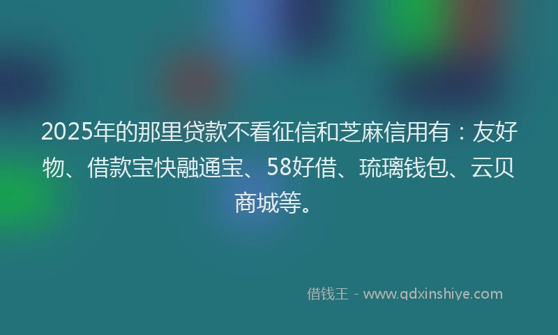 2025年的那里贷款不看征信和芝麻信用有：友好物、借款宝快融通宝、58好借、琉璃钱包、云贝商城等。