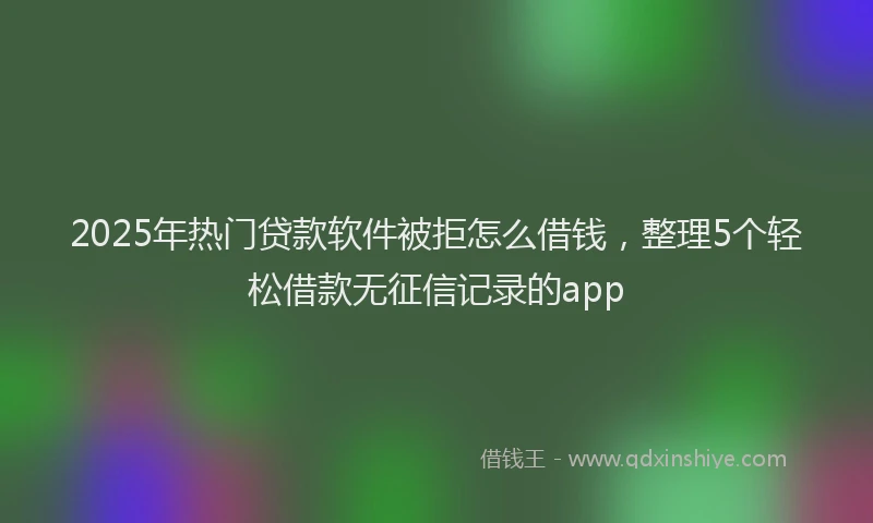 2025年热门贷款软件被拒怎么借钱，整理5个轻松借款无征信记录的app