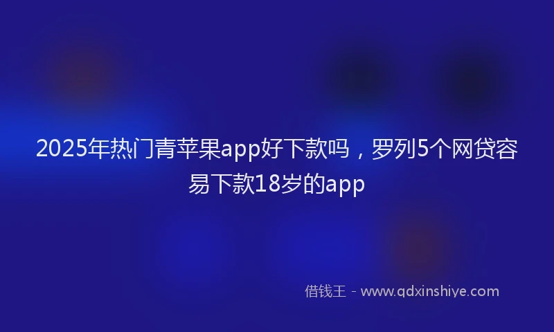 2025年热门青苹果app好下款吗，罗列5个网贷容易下款18岁的app