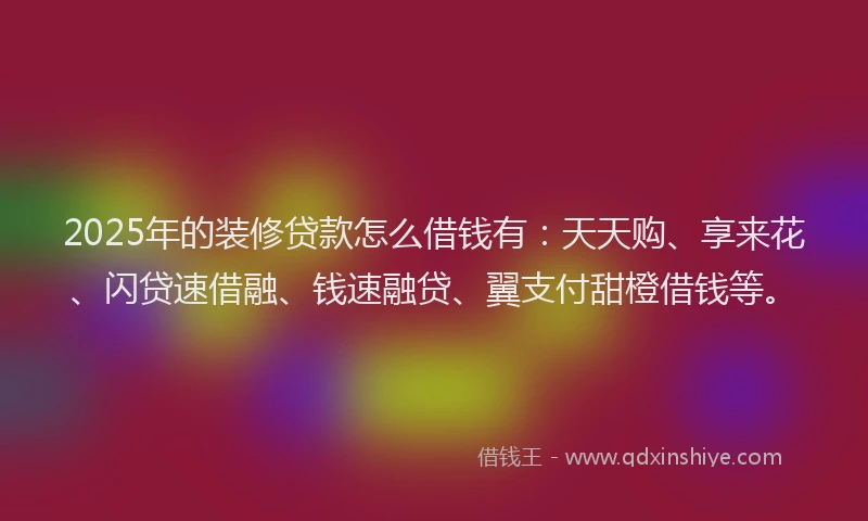 2025年的装修贷款怎么借钱有：天天购、享来花、闪贷速借融、钱速融贷、翼支付甜橙借钱等。