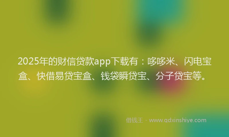 2025年的财信贷款app下载有:哆哆米、闪电宝盒、快借易贷宝盒、钱袋瞬贷宝、分子贷宝等。
