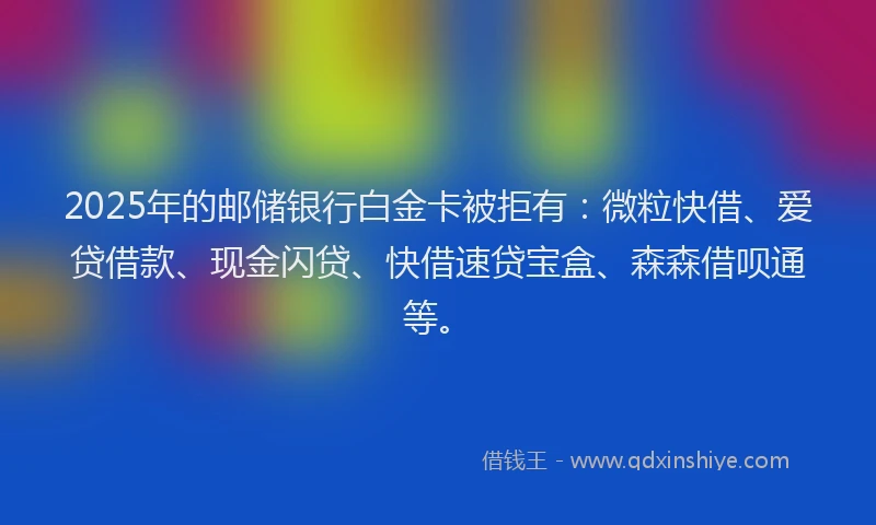 2025年的邮储银行白金卡被拒有：微粒快借、爱贷借款、现金闪贷、快借速贷宝盒、森森借呗通等。