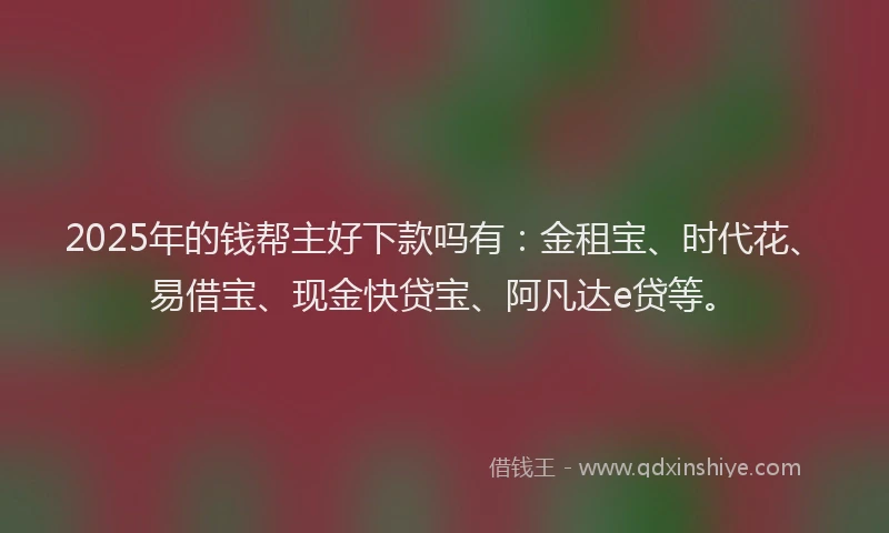2025年的钱帮主好下款吗有：金租宝、时代花、易借宝、现金快贷宝、阿凡达e贷等。