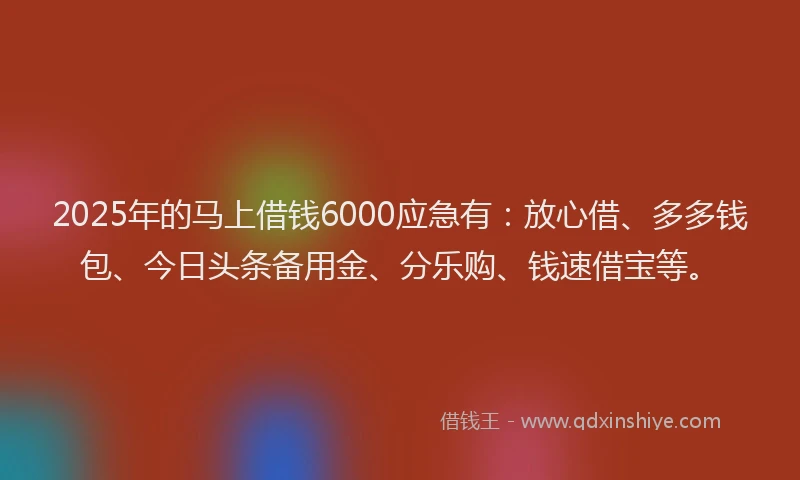 2025年的马上借钱6000应急有:放心借、多多钱包、今日头条备用金、分乐购、钱速借宝等。