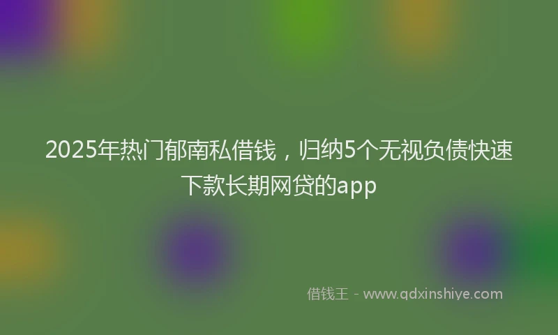 2025年热门郁南私借钱，归纳5个无视负债快速下款长期网贷的app
